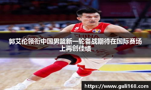 郭艾伦领衔中国男篮新一轮备战期待在国际赛场上再创佳绩