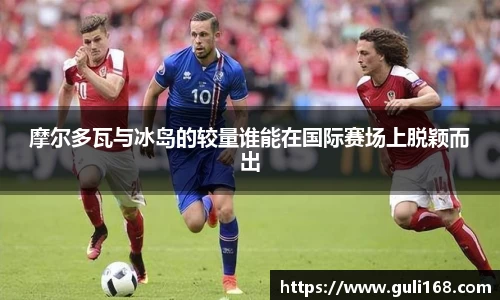 摩尔多瓦与冰岛的较量谁能在国际赛场上脱颖而出