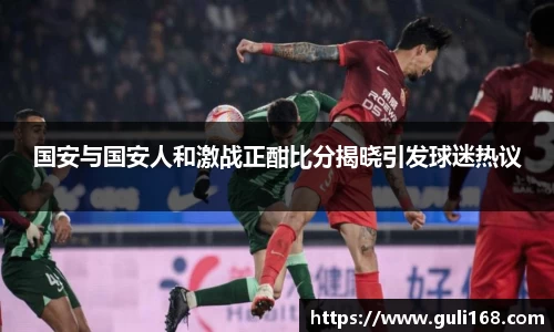 国安与国安人和激战正酣比分揭晓引发球迷热议