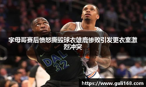 字母哥赛后愤怒撕毁球衣雄鹿惨败引发更衣室激烈冲突