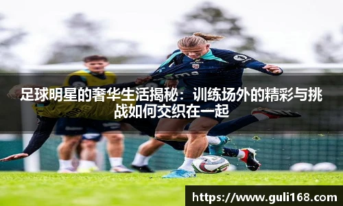 足球明星的奢华生活揭秘：训练场外的精彩与挑战如何交织在一起